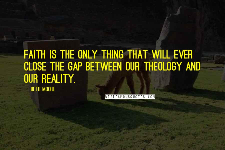 Beth Moore Quotes: Faith is the only thing that will ever close the gap between our theology and our reality.