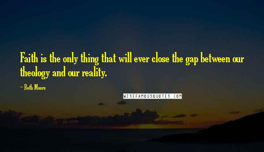 Beth Moore Quotes: Faith is the only thing that will ever close the gap between our theology and our reality.