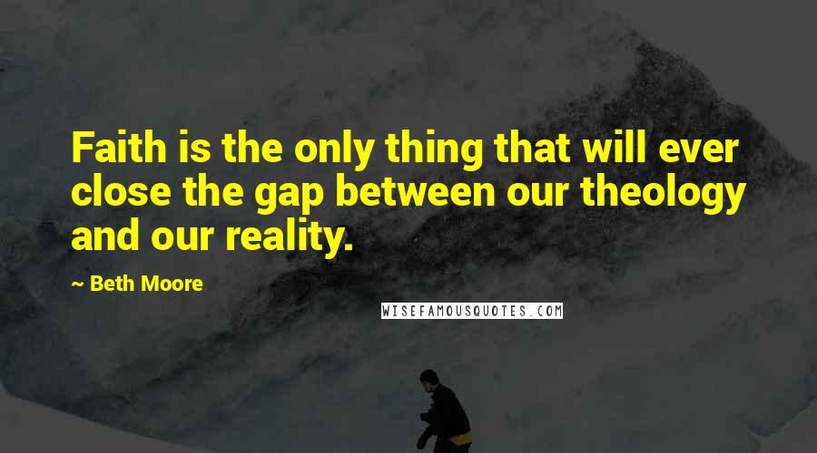 Beth Moore Quotes: Faith is the only thing that will ever close the gap between our theology and our reality.