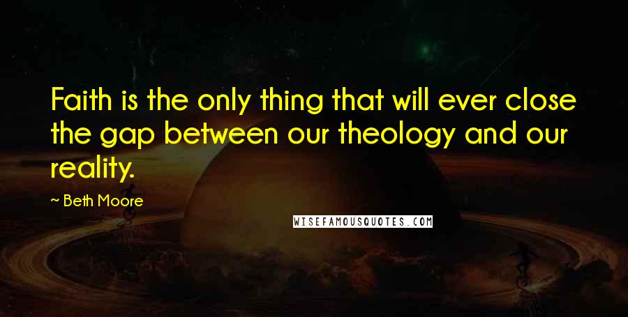 Beth Moore Quotes: Faith is the only thing that will ever close the gap between our theology and our reality.