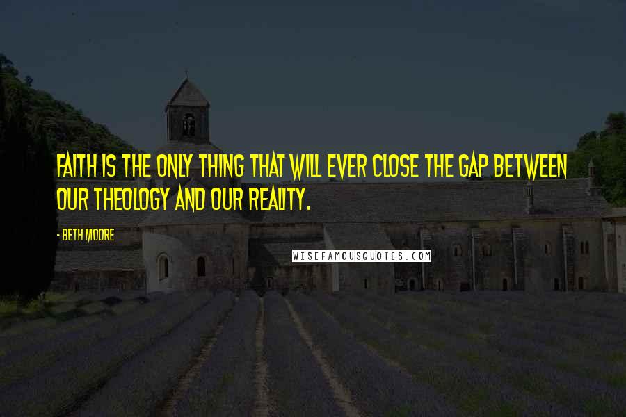 Beth Moore Quotes: Faith is the only thing that will ever close the gap between our theology and our reality.