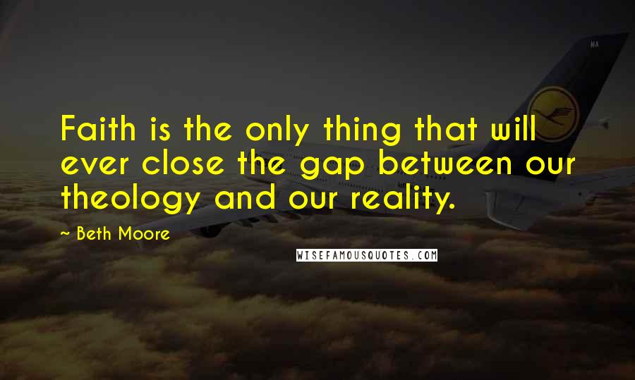 Beth Moore Quotes: Faith is the only thing that will ever close the gap between our theology and our reality.