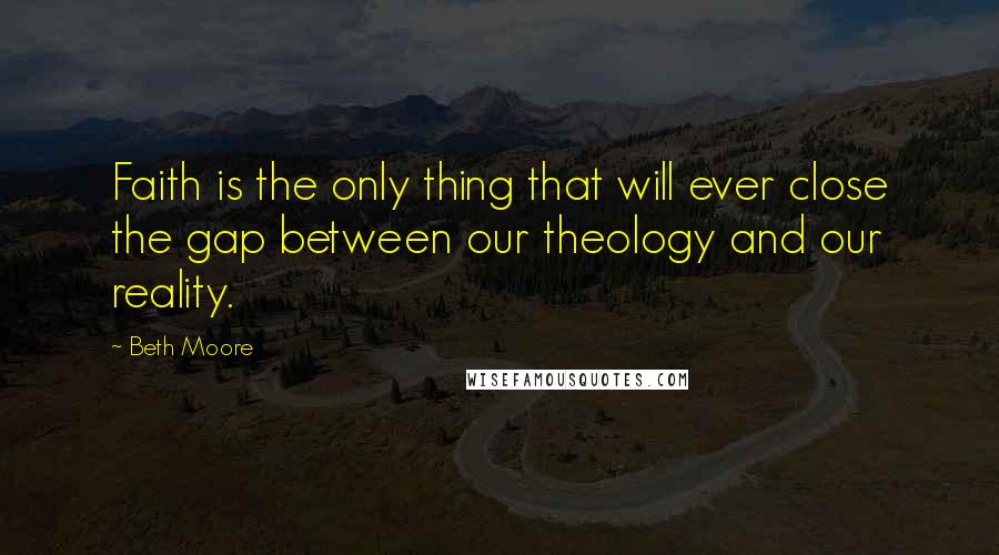 Beth Moore Quotes: Faith is the only thing that will ever close the gap between our theology and our reality.