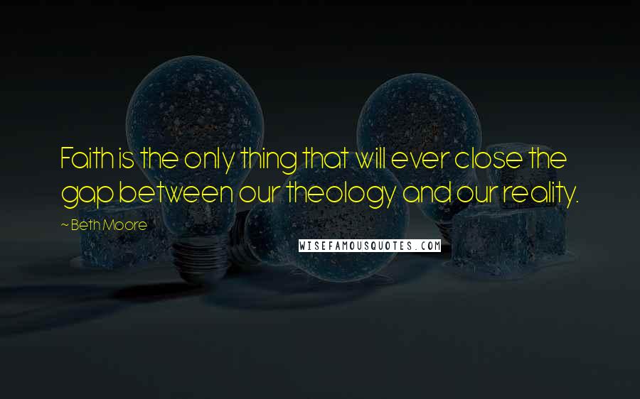 Beth Moore Quotes: Faith is the only thing that will ever close the gap between our theology and our reality.