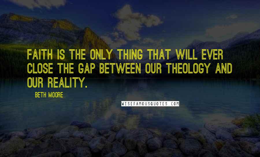 Beth Moore Quotes: Faith is the only thing that will ever close the gap between our theology and our reality.