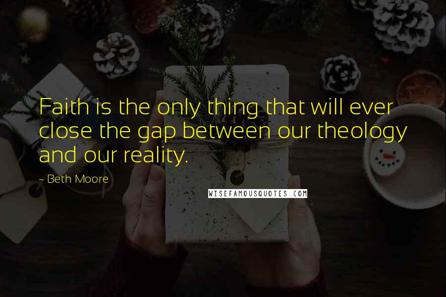 Beth Moore Quotes: Faith is the only thing that will ever close the gap between our theology and our reality.