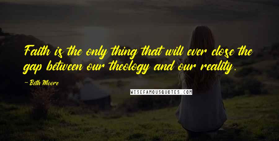 Beth Moore Quotes: Faith is the only thing that will ever close the gap between our theology and our reality.