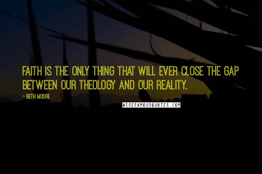 Beth Moore Quotes: Faith is the only thing that will ever close the gap between our theology and our reality.