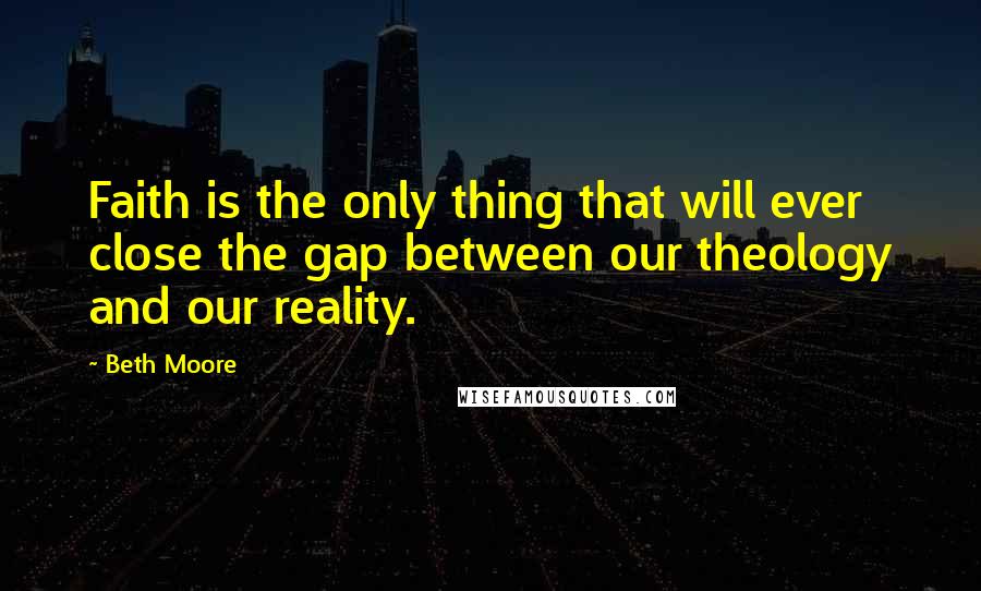 Beth Moore Quotes: Faith is the only thing that will ever close the gap between our theology and our reality.