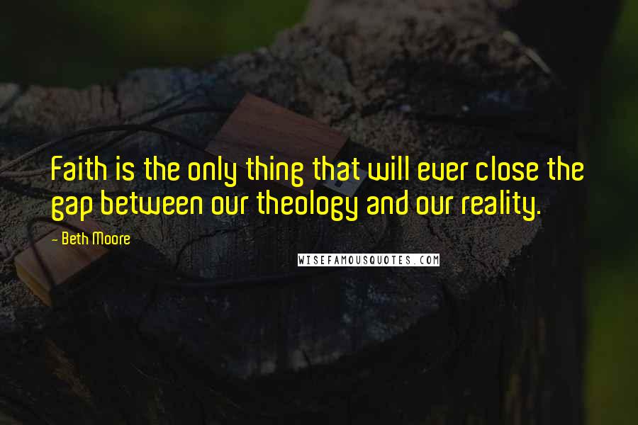 Beth Moore Quotes: Faith is the only thing that will ever close the gap between our theology and our reality.