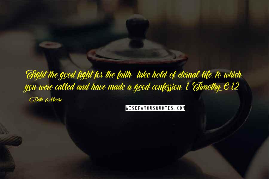 Beth Moore Quotes: Fight the good fight for the faith; take hold of eternal life, to which you were called and have made a good confession. 1 Timothy 6:12