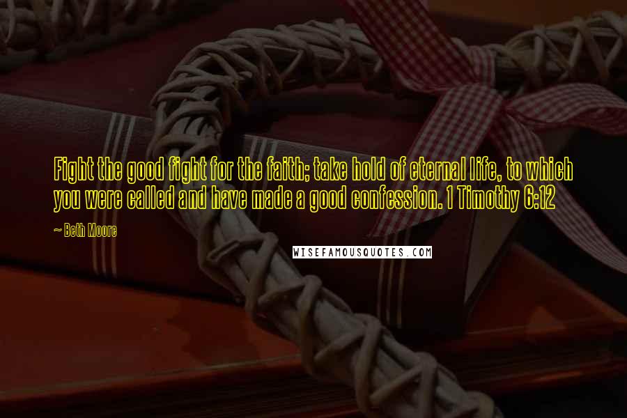 Beth Moore Quotes: Fight the good fight for the faith; take hold of eternal life, to which you were called and have made a good confession. 1 Timothy 6:12