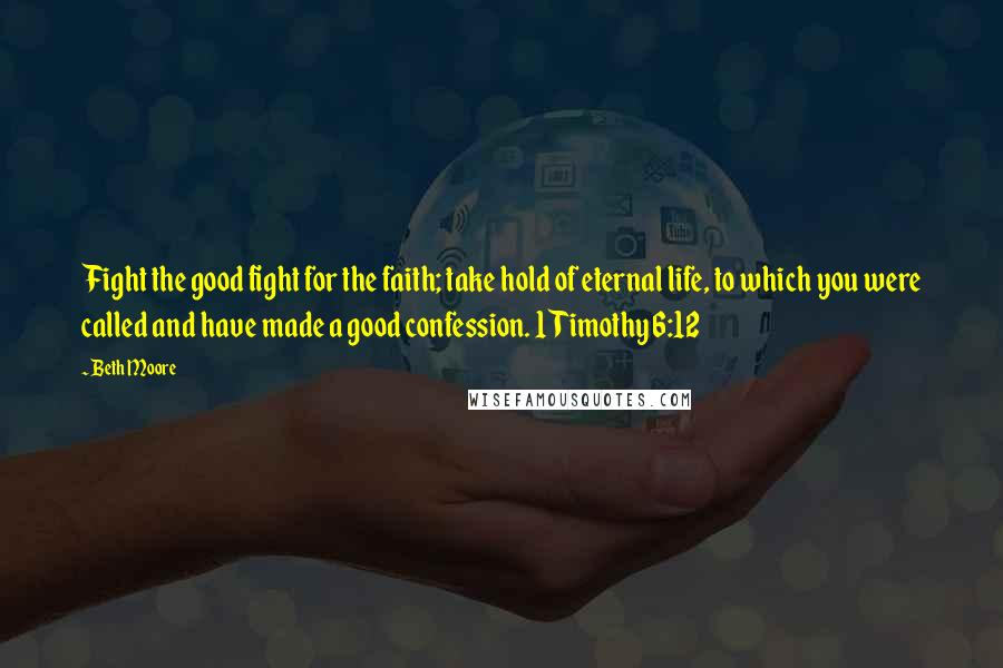 Beth Moore Quotes: Fight the good fight for the faith; take hold of eternal life, to which you were called and have made a good confession. 1 Timothy 6:12