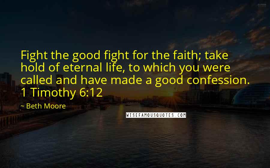 Beth Moore Quotes: Fight the good fight for the faith; take hold of eternal life, to which you were called and have made a good confession. 1 Timothy 6:12