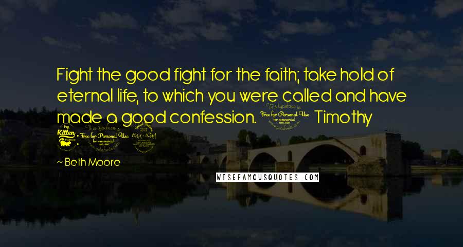 Beth Moore Quotes: Fight the good fight for the faith; take hold of eternal life, to which you were called and have made a good confession. 1 Timothy 6:12