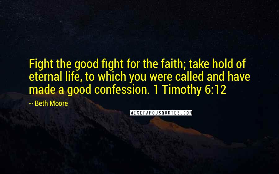 Beth Moore Quotes: Fight the good fight for the faith; take hold of eternal life, to which you were called and have made a good confession. 1 Timothy 6:12