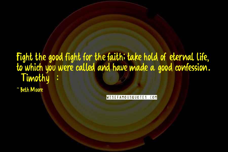 Beth Moore Quotes: Fight the good fight for the faith; take hold of eternal life, to which you were called and have made a good confession. 1 Timothy 6:12