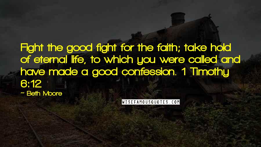 Beth Moore Quotes: Fight the good fight for the faith; take hold of eternal life, to which you were called and have made a good confession. 1 Timothy 6:12