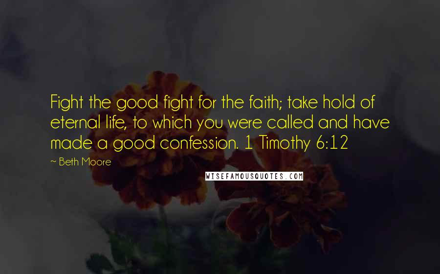 Beth Moore Quotes: Fight the good fight for the faith; take hold of eternal life, to which you were called and have made a good confession. 1 Timothy 6:12