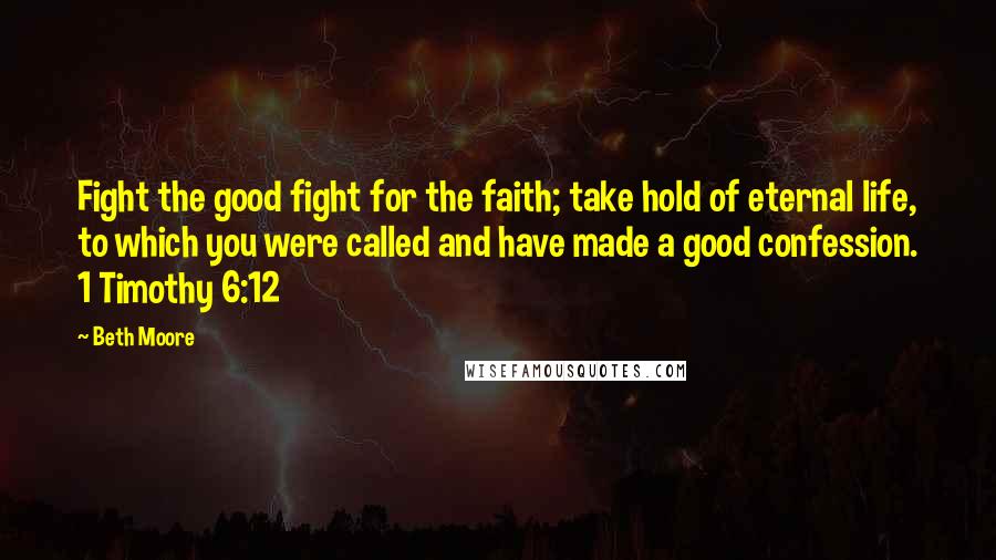 Beth Moore Quotes: Fight the good fight for the faith; take hold of eternal life, to which you were called and have made a good confession. 1 Timothy 6:12