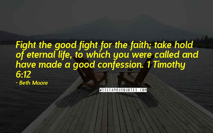 Beth Moore Quotes: Fight the good fight for the faith; take hold of eternal life, to which you were called and have made a good confession. 1 Timothy 6:12