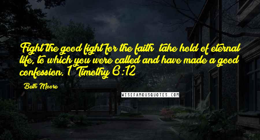 Beth Moore Quotes: Fight the good fight for the faith; take hold of eternal life, to which you were called and have made a good confession. 1 Timothy 6:12