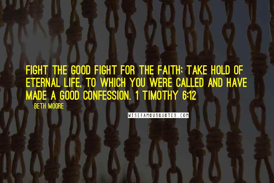 Beth Moore Quotes: Fight the good fight for the faith; take hold of eternal life, to which you were called and have made a good confession. 1 Timothy 6:12