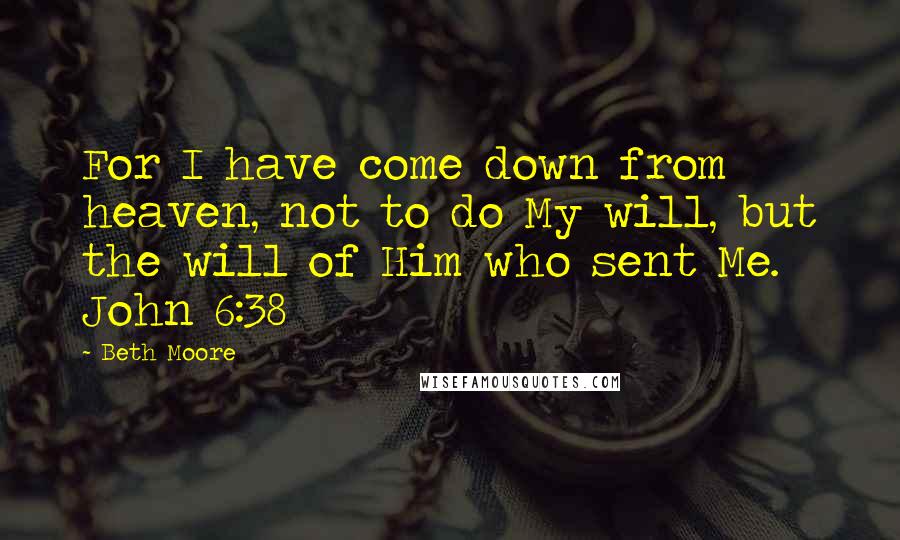 Beth Moore Quotes: For I have come down from heaven, not to do My will, but the will of Him who sent Me. John 6:38