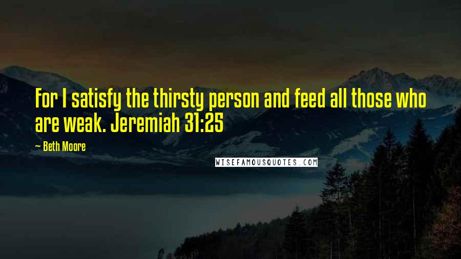 Beth Moore Quotes: For I satisfy the thirsty person and feed all those who are weak. Jeremiah 31:25