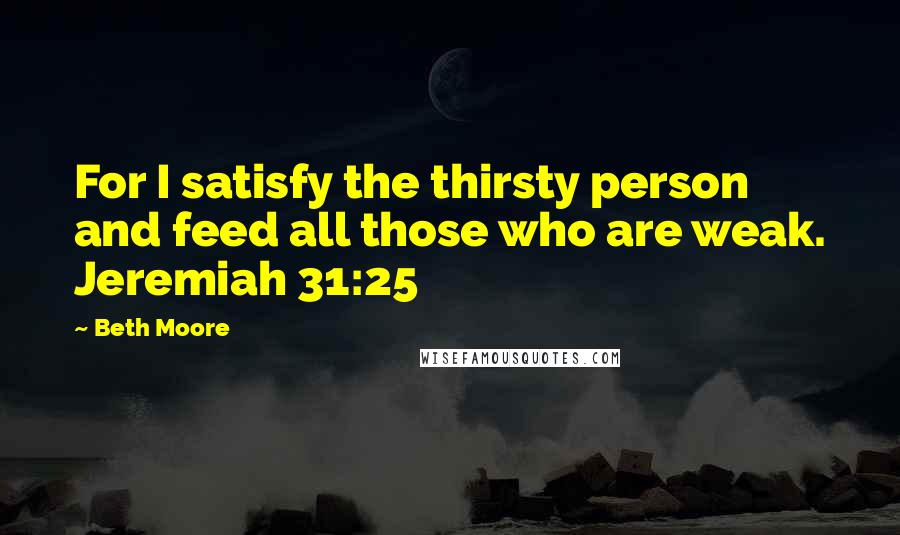 Beth Moore Quotes: For I satisfy the thirsty person and feed all those who are weak. Jeremiah 31:25