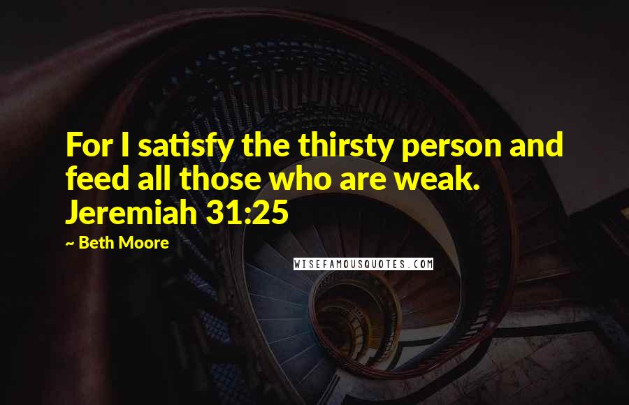 Beth Moore Quotes: For I satisfy the thirsty person and feed all those who are weak. Jeremiah 31:25