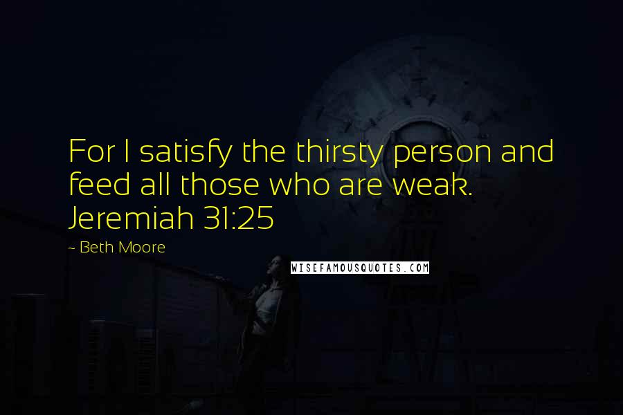 Beth Moore Quotes: For I satisfy the thirsty person and feed all those who are weak. Jeremiah 31:25