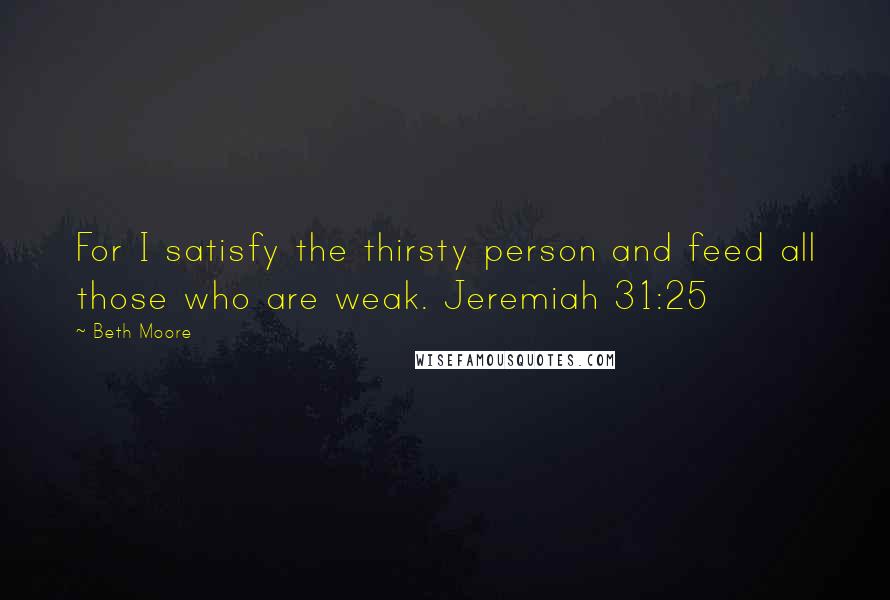 Beth Moore Quotes: For I satisfy the thirsty person and feed all those who are weak. Jeremiah 31:25