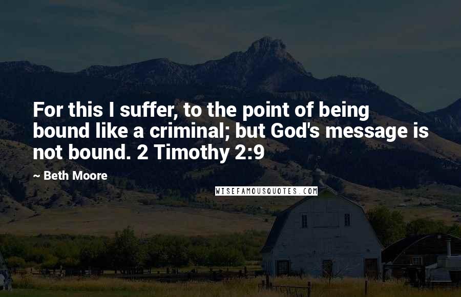 Beth Moore Quotes: For this I suffer, to the point of being bound like a criminal; but God's message is not bound. 2 Timothy 2:9