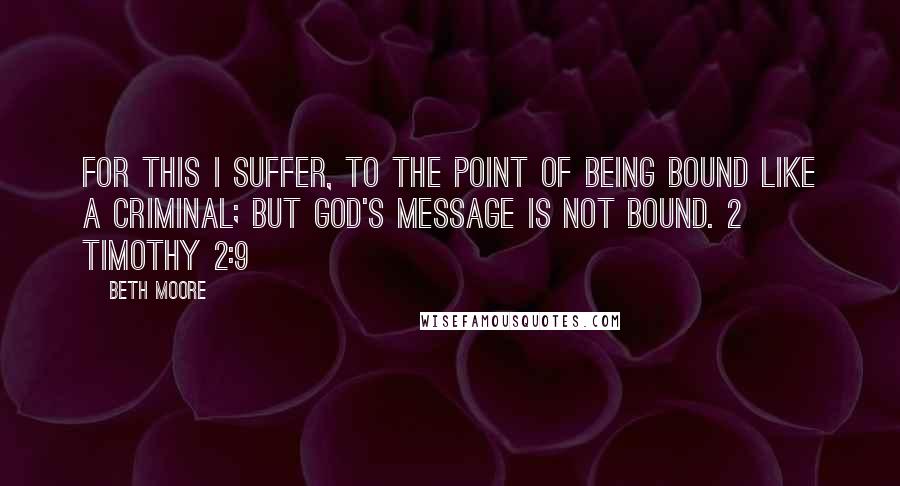 Beth Moore Quotes: For this I suffer, to the point of being bound like a criminal; but God's message is not bound. 2 Timothy 2:9