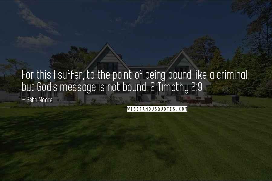 Beth Moore Quotes: For this I suffer, to the point of being bound like a criminal; but God's message is not bound. 2 Timothy 2:9