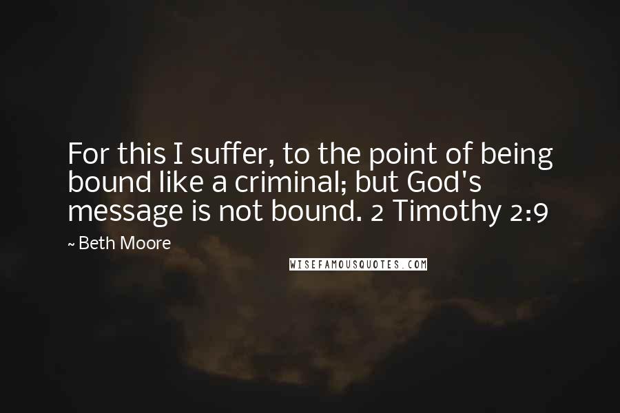 Beth Moore Quotes: For this I suffer, to the point of being bound like a criminal; but God's message is not bound. 2 Timothy 2:9