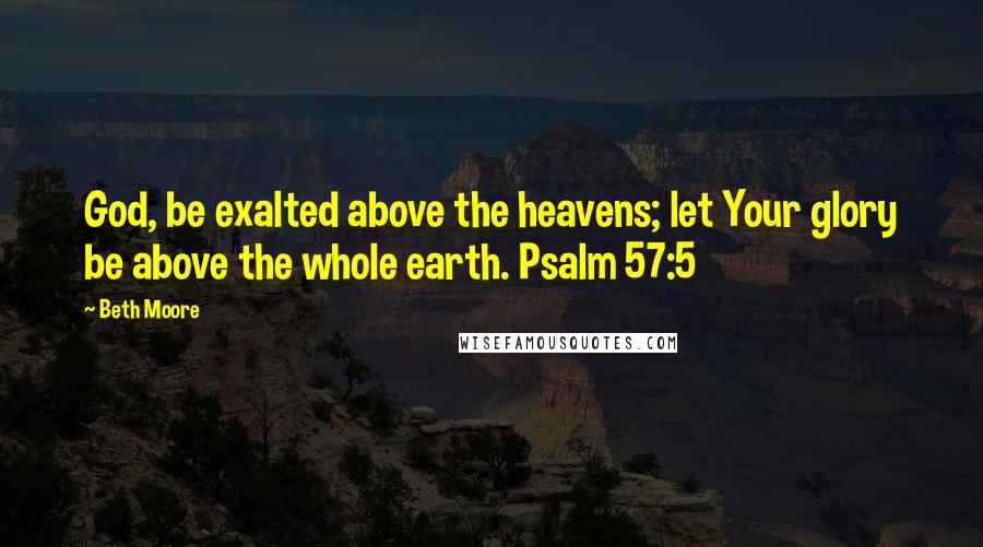 Beth Moore Quotes: God, be exalted above the heavens; let Your glory be above the whole earth. Psalm 57:5