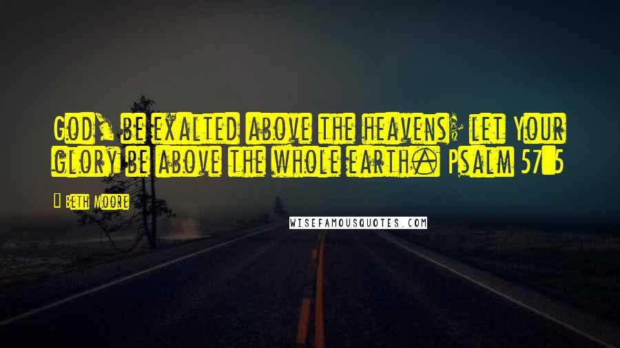 Beth Moore Quotes: God, be exalted above the heavens; let Your glory be above the whole earth. Psalm 57:5