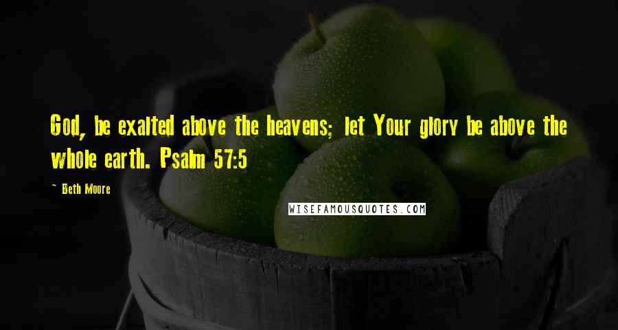 Beth Moore Quotes: God, be exalted above the heavens; let Your glory be above the whole earth. Psalm 57:5