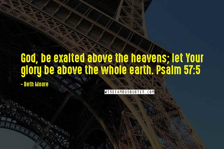 Beth Moore Quotes: God, be exalted above the heavens; let Your glory be above the whole earth. Psalm 57:5