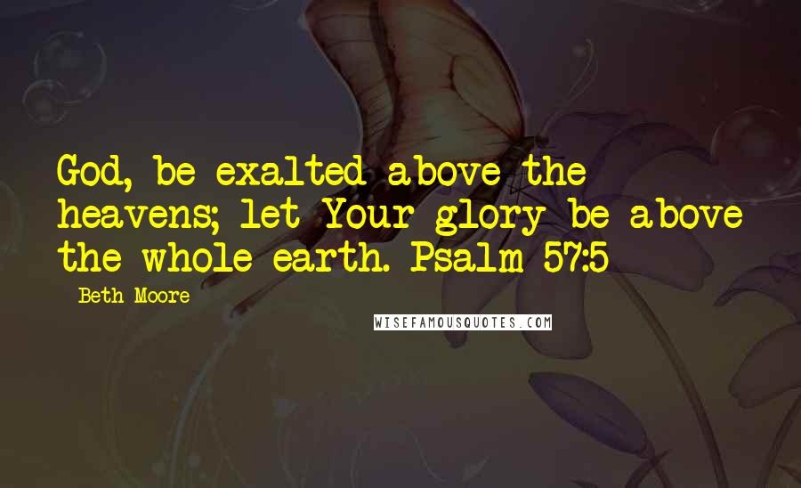 Beth Moore Quotes: God, be exalted above the heavens; let Your glory be above the whole earth. Psalm 57:5