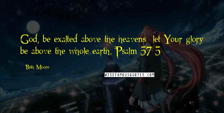 Beth Moore Quotes: God, be exalted above the heavens; let Your glory be above the whole earth. Psalm 57:5