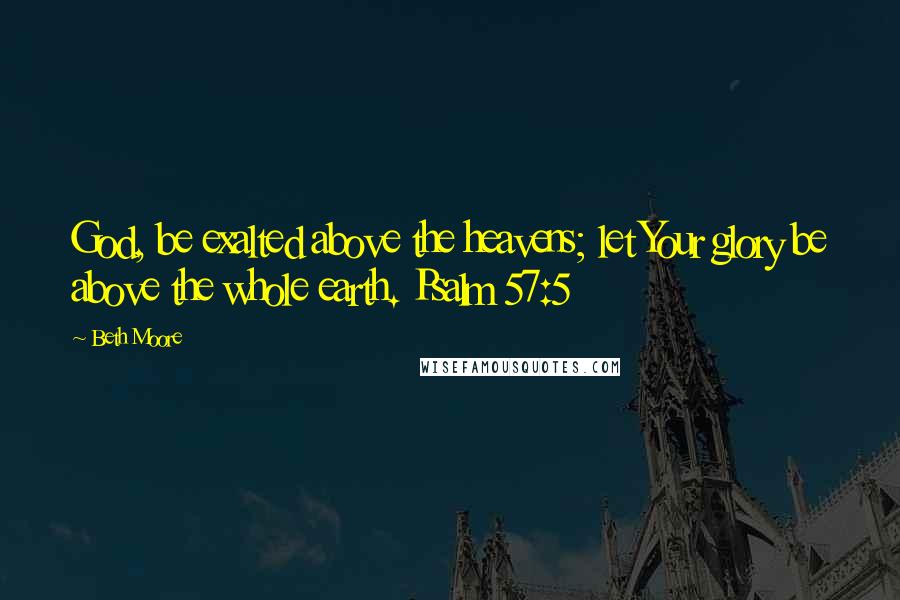 Beth Moore Quotes: God, be exalted above the heavens; let Your glory be above the whole earth. Psalm 57:5