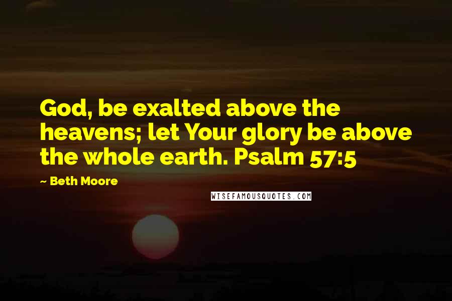 Beth Moore Quotes: God, be exalted above the heavens; let Your glory be above the whole earth. Psalm 57:5