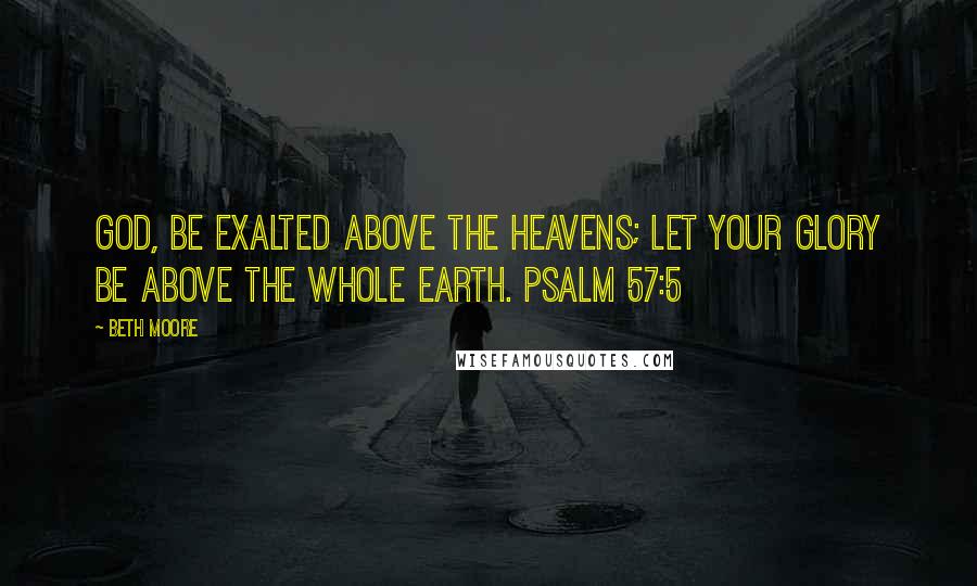 Beth Moore Quotes: God, be exalted above the heavens; let Your glory be above the whole earth. Psalm 57:5