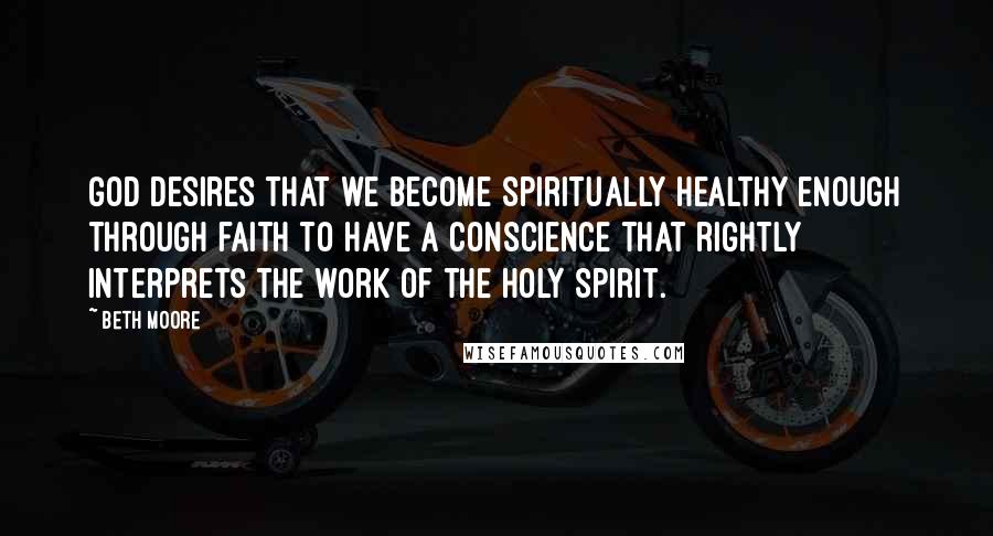 Beth Moore Quotes: God desires that we become spiritually healthy enough through faith to have a conscience that rightly interprets the work of the Holy Spirit.