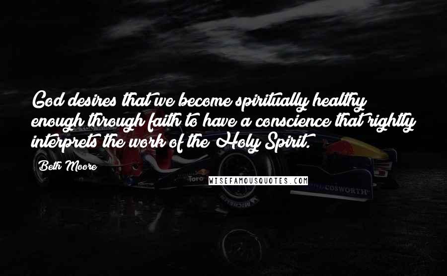 Beth Moore Quotes: God desires that we become spiritually healthy enough through faith to have a conscience that rightly interprets the work of the Holy Spirit.