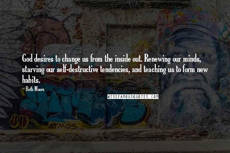 Beth Moore Quotes: God desires to change us from the inside out. Renewing our minds, starving our self-destructive tendencies, and teaching us to form new habits.