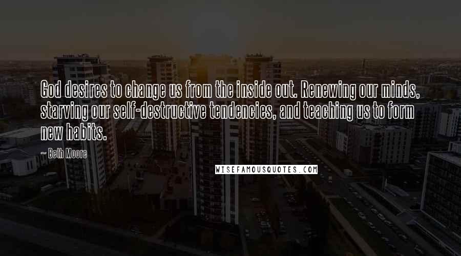 Beth Moore Quotes: God desires to change us from the inside out. Renewing our minds, starving our self-destructive tendencies, and teaching us to form new habits.